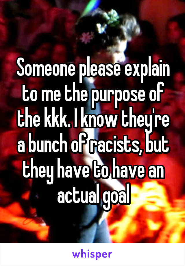 Someone please explain to me the purpose of the kkk. I know they're a bunch of racists, but they have to have an actual goal