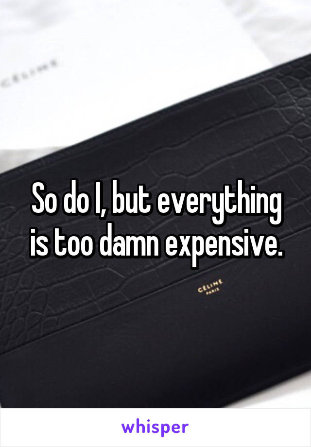 So do I, but everything is too damn expensive.
