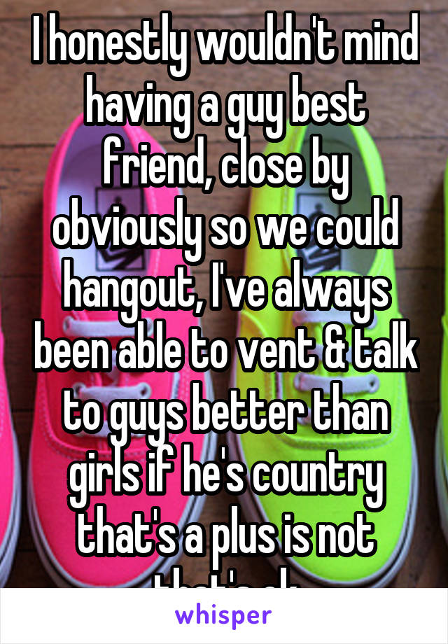 I honestly wouldn't mind having a guy best friend, close by obviously so we could hangout, I've always been able to vent & talk to guys better than girls if he's country that's a plus is not that's ok