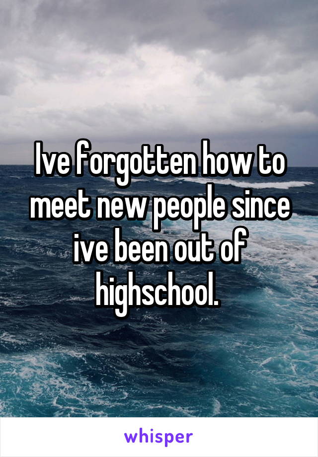 Ive forgotten how to meet new people since ive been out of highschool. 