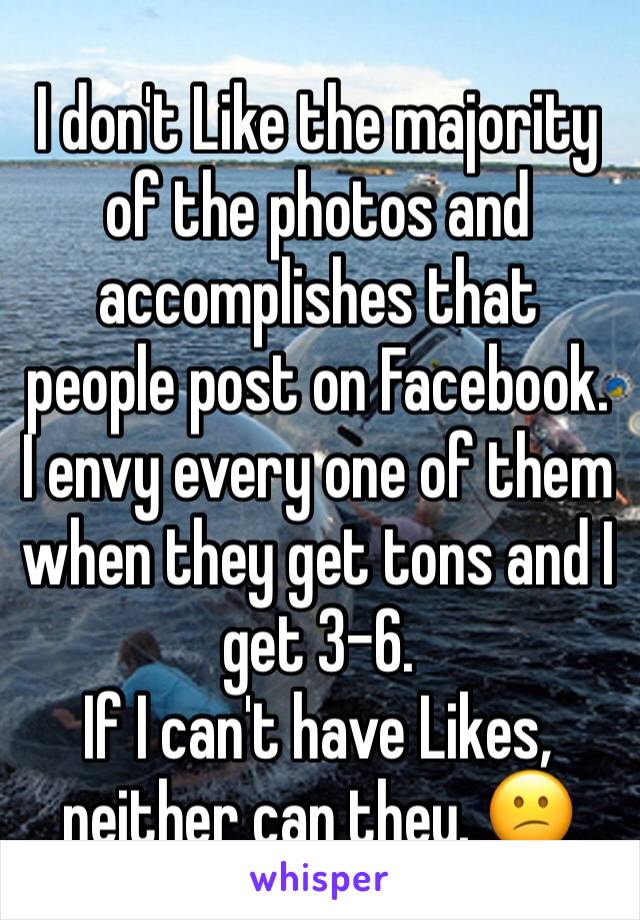 I don't Like the majority of the photos and accomplishes that people post on Facebook. 
I envy every one of them when they get tons and I get 3-6. 
If I can't have Likes, neither can they. 😕