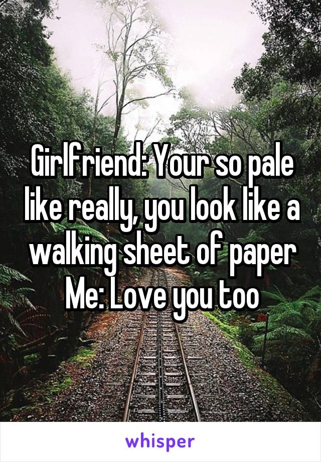 Girlfriend: Your so pale like really, you look like a walking sheet of paper
Me: Love you too