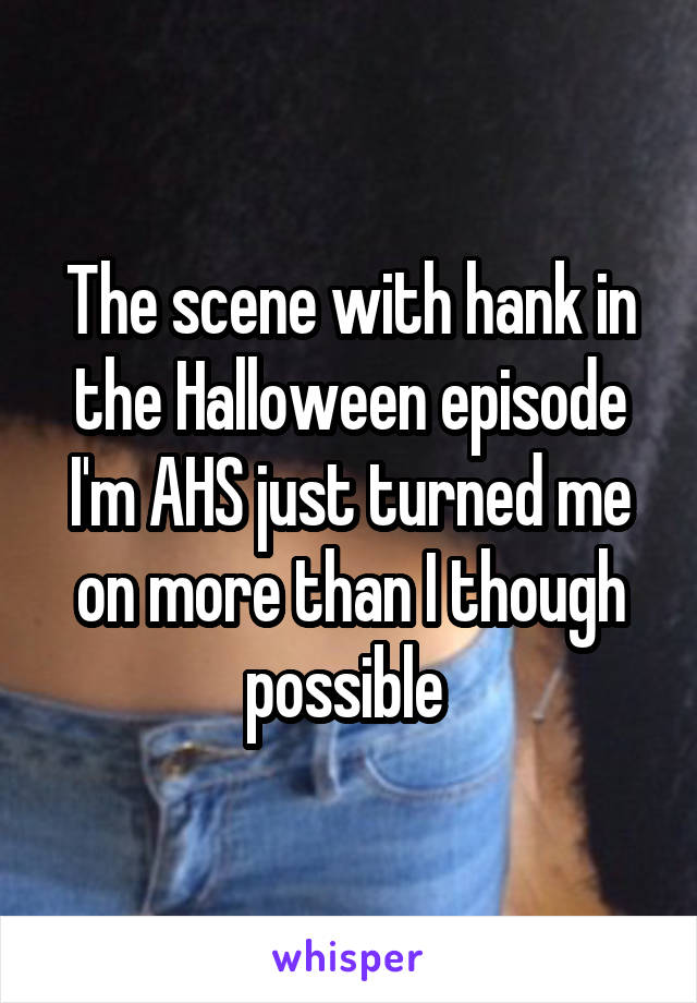 The scene with hank in the Halloween episode I'm AHS just turned me on more than I though possible 