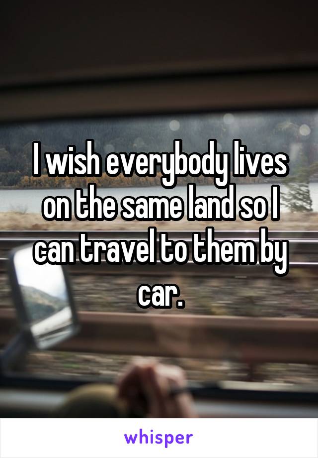 I wish everybody lives on the same land so I can travel to them by car.
