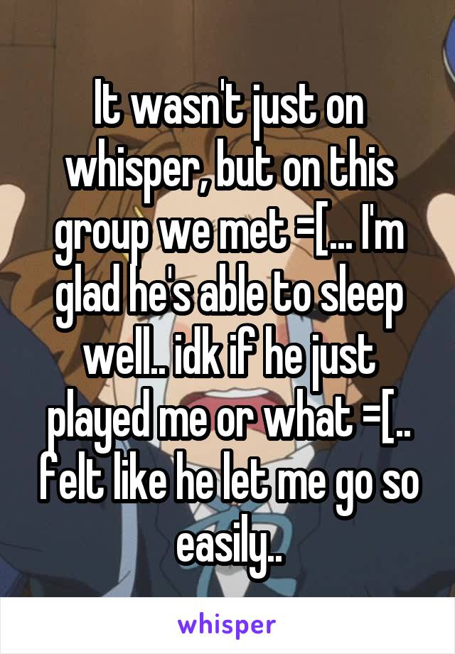 It wasn't just on whisper, but on this group we met =[... I'm glad he's able to sleep well.. idk if he just played me or what =[.. felt like he let me go so easily..