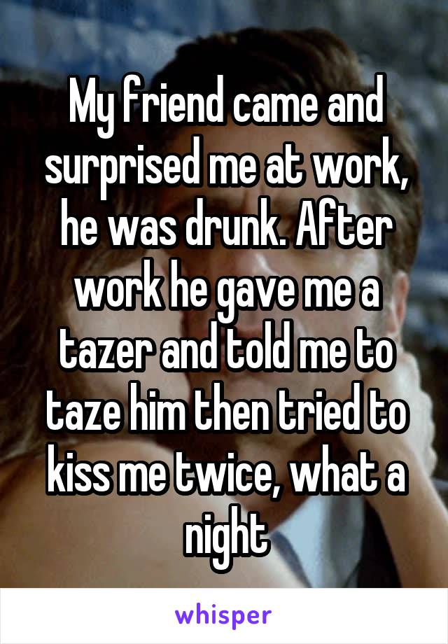 My friend came and surprised me at work, he was drunk. After work he gave me a tazer and told me to taze him then tried to kiss me twice, what a night