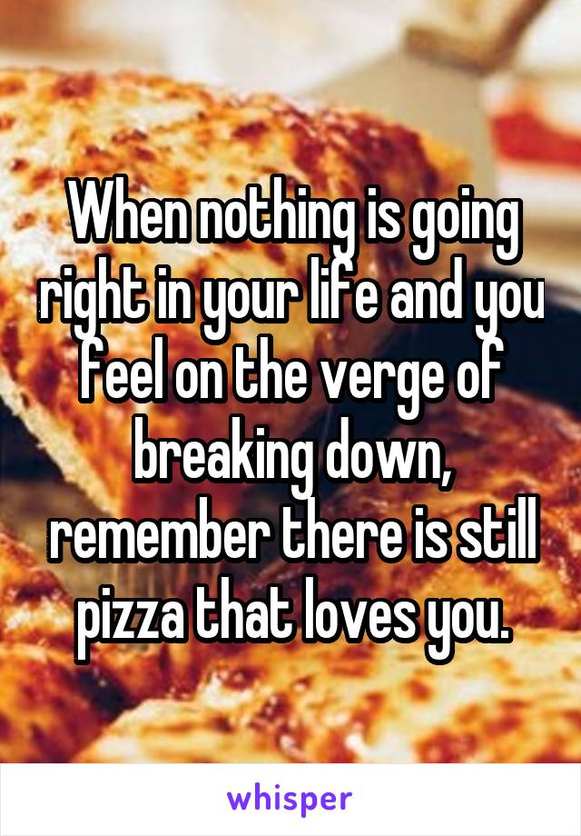 When nothing is going right in your life and you feel on the verge of breaking down, remember there is still pizza that loves you.