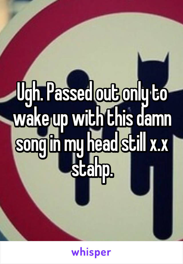 Ugh. Passed out only to wake up with this damn song in my head still x.x stahp.