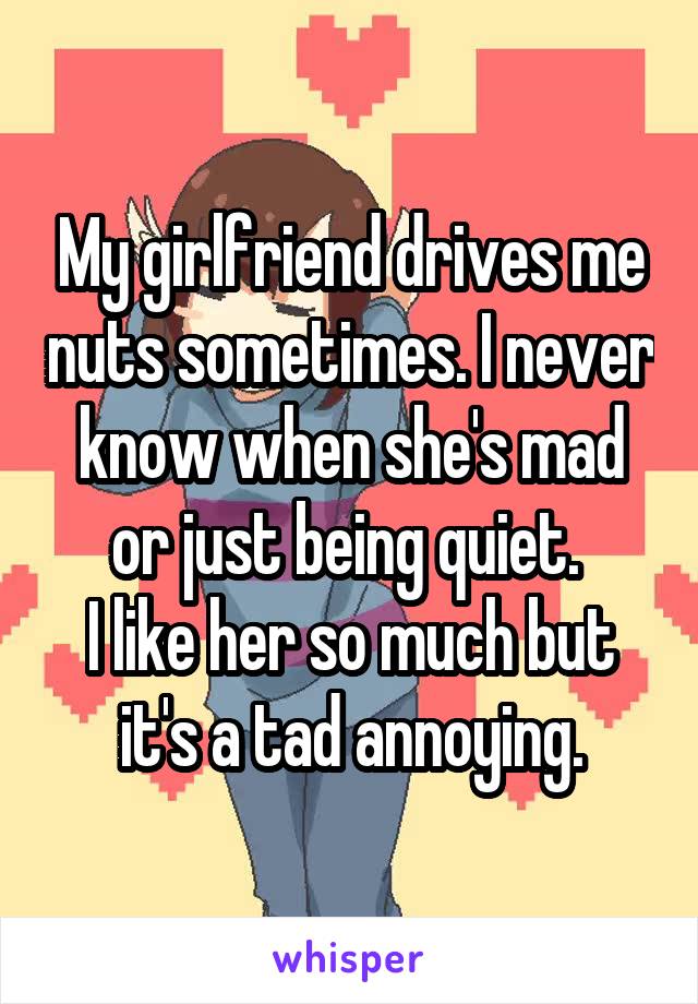 My girlfriend drives me nuts sometimes. I never know when she's mad or just being quiet. 
I like her so much but it's a tad annoying.