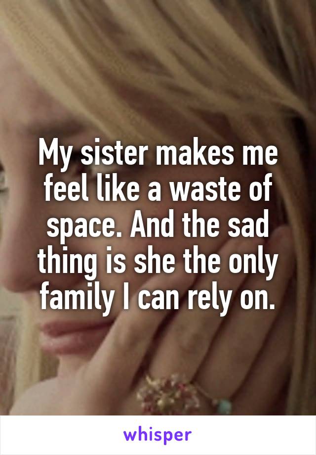 My sister makes me feel like a waste of space. And the sad thing is she the only family I can rely on.
