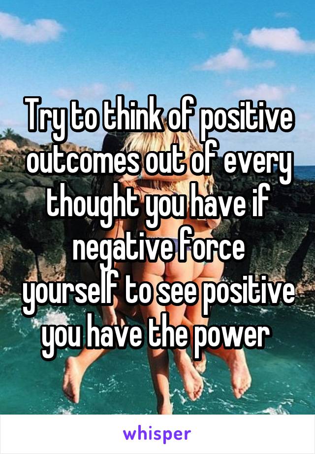 Try to think of positive outcomes out of every thought you have if negative force yourself to see positive you have the power 