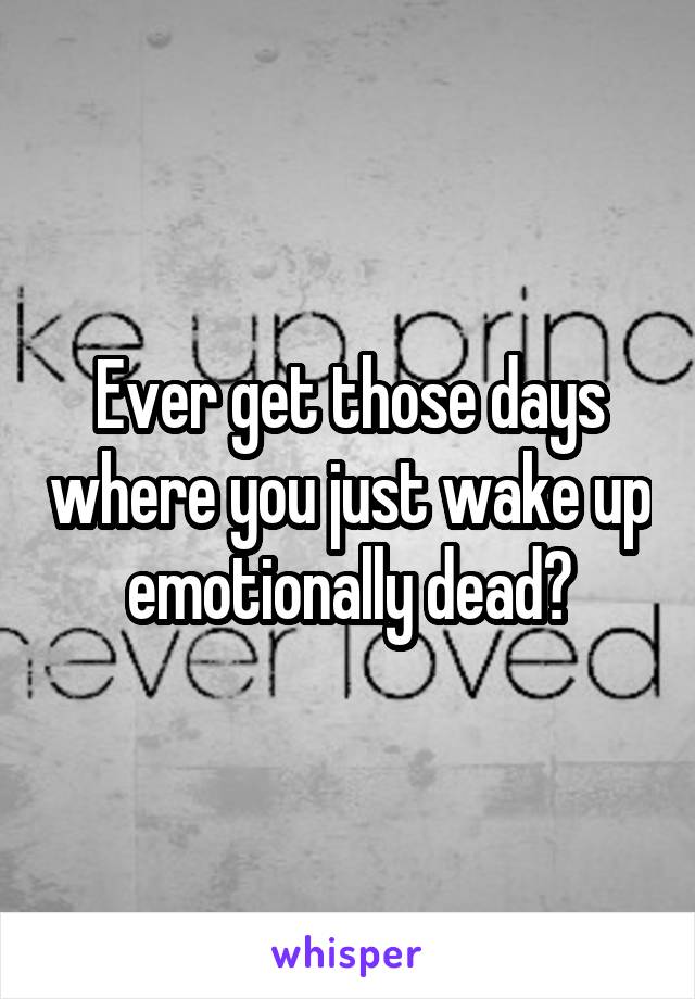 Ever get those days where you just wake up emotionally dead?