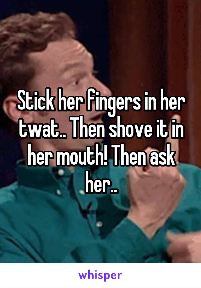 Stick her fingers in her twat.. Then shove it in her mouth! Then ask her..