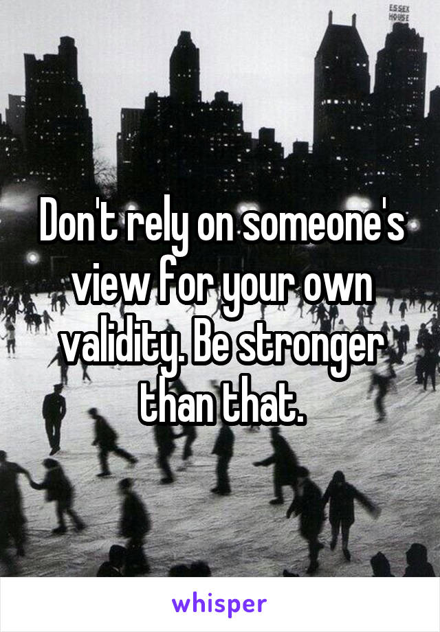 Don't rely on someone's view for your own validity. Be stronger than that.