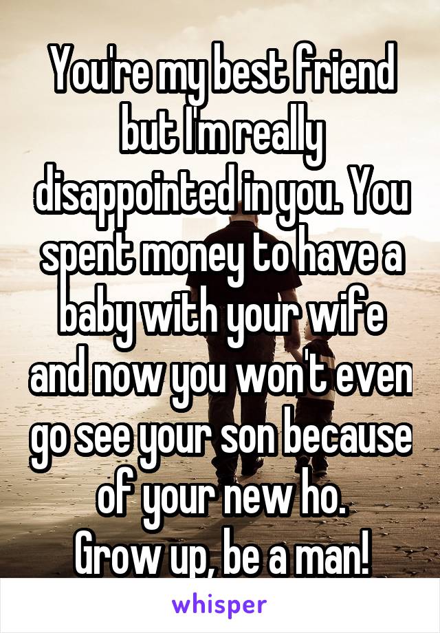 You're my best friend but I'm really disappointed in you. You spent money to have a baby with your wife and now you won't even go see your son because of your new ho.
Grow up, be a man!