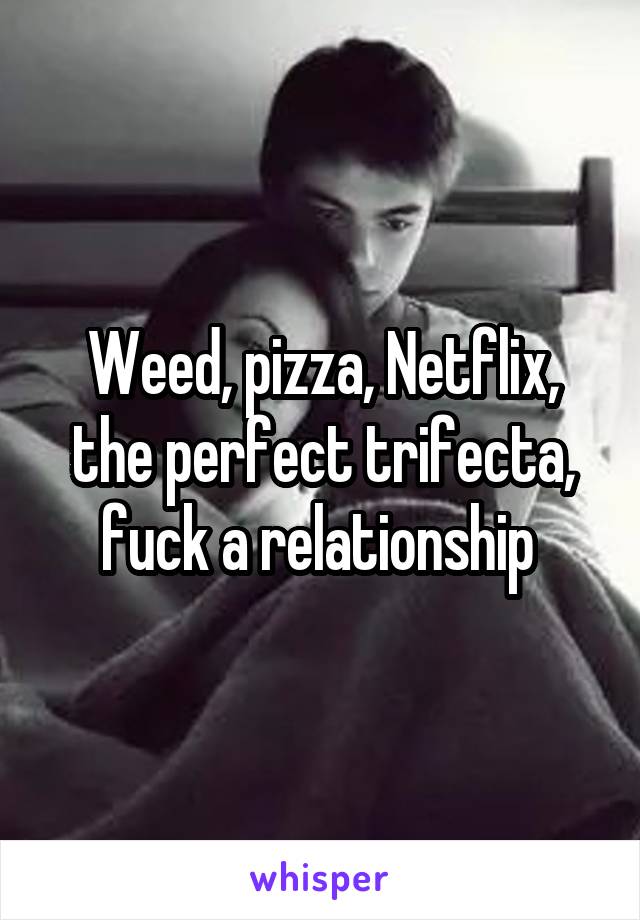 Weed, pizza, Netflix, the perfect trifecta, fuck a relationship 