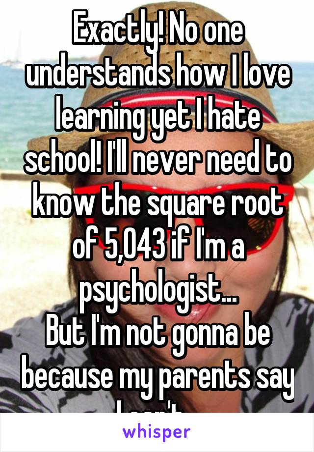 Exactly! No one understands how I love learning yet I hate school! I'll never need to know the square root of 5,043 if I'm a psychologist...
But I'm not gonna be because my parents say I can't...