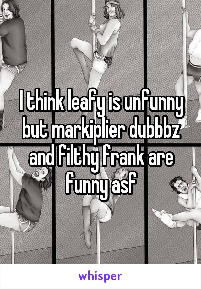 I think leafy is unfunny but markiplier dubbbz and filthy frank are funny asf