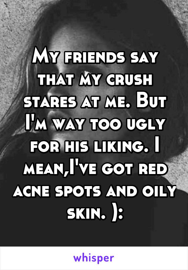 My friends say that my crush stares at me. But I'm way too ugly for his liking. I mean,I've got red acne spots and oily skin. ):