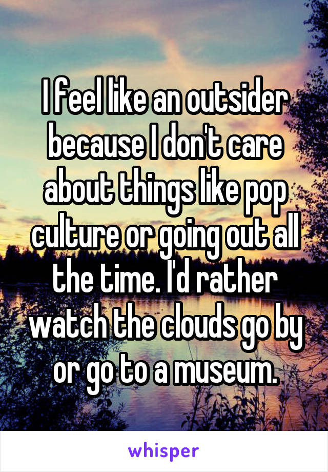 I feel like an outsider because I don't care about things like pop culture or going out all the time. I'd rather watch the clouds go by or go to a museum.