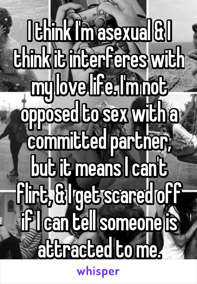 I think I'm asexual & I think it interferes with my love life. I'm not opposed to sex with a committed partner, but it means I can't flirt, & I get scared off if I can tell someone is attracted to me.