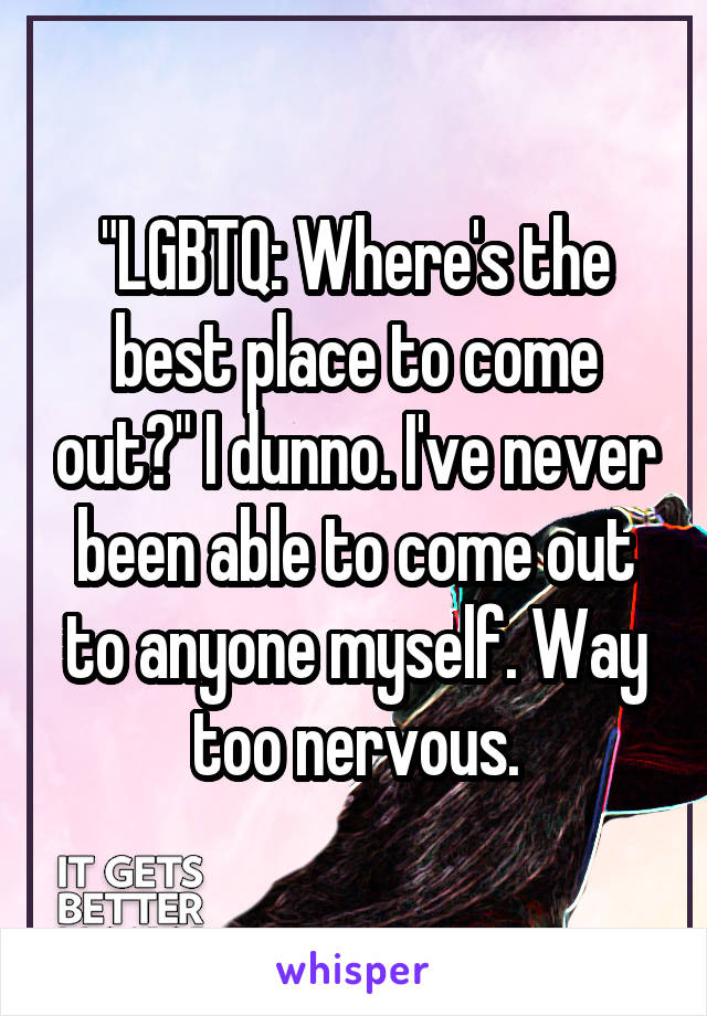 "LGBTQ: Where's the best place to come out?" I dunno. I've never been able to come out to anyone myself. Way too nervous.