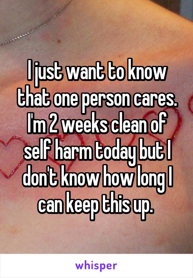 I just want to know that one person cares. I'm 2 weeks clean of self harm today but I don't know how long I can keep this up. 