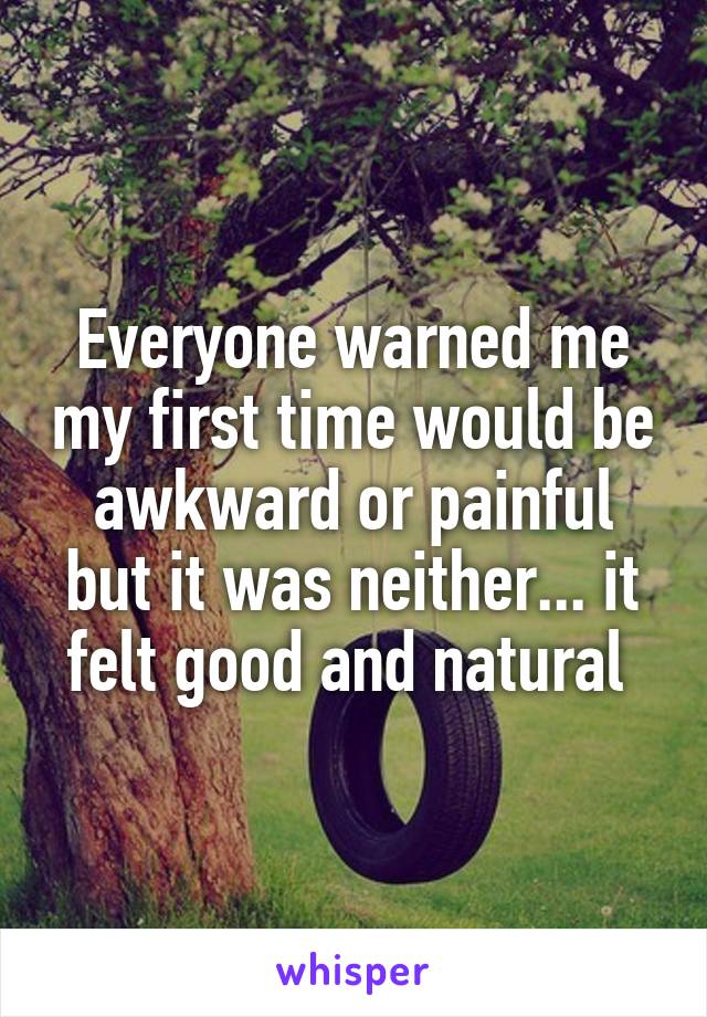 Everyone warned me my first time would be awkward or painful but it was neither... it felt good and natural 