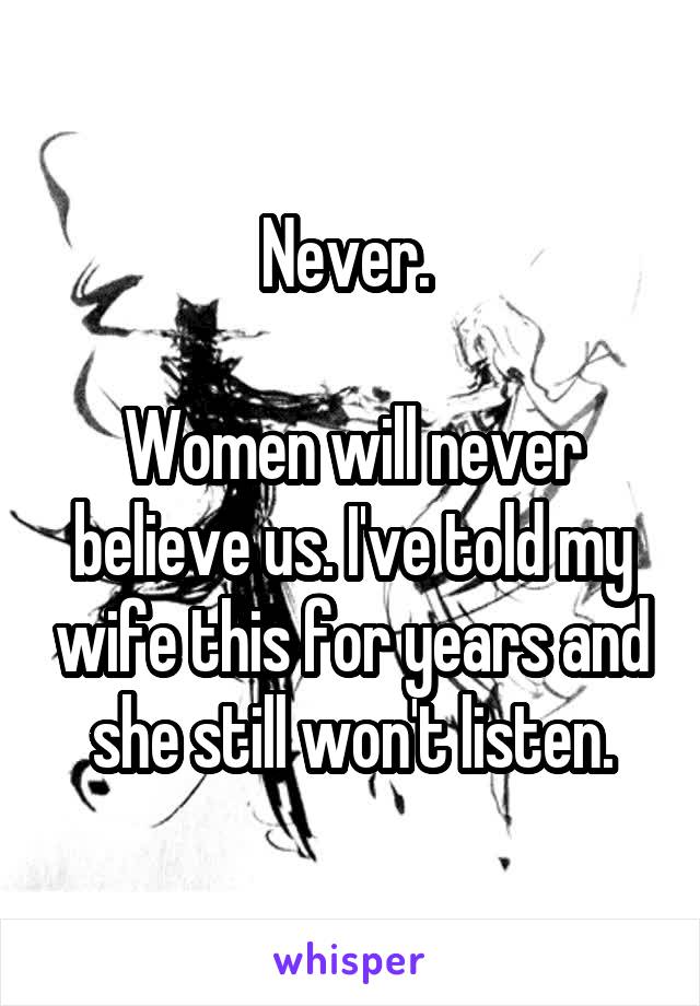 Never. 

Women will never believe us. I've told my wife this for years and she still won't listen.