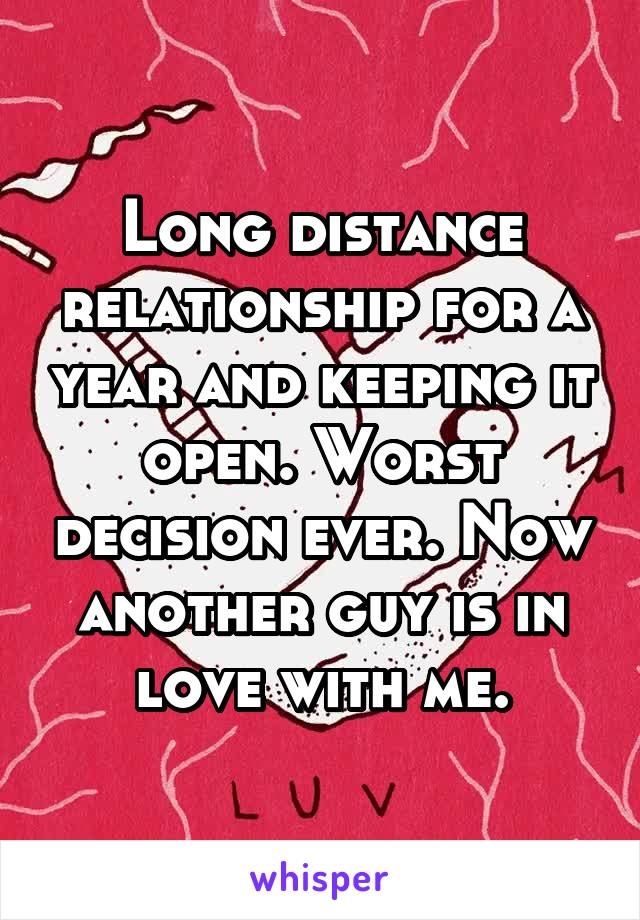 Long distance relationship for a year and keeping it open. Worst decision ever. Now another guy is in love with me.