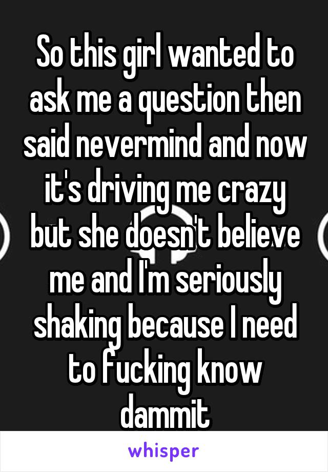 So this girl wanted to ask me a question then said nevermind and now it's driving me crazy but she doesn't believe me and I'm seriously shaking because I need to fucking know dammit