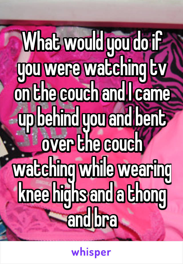 What would you do if you were watching tv on the couch and I came up behind you and bent over the couch watching while wearing knee highs and a thong and bra