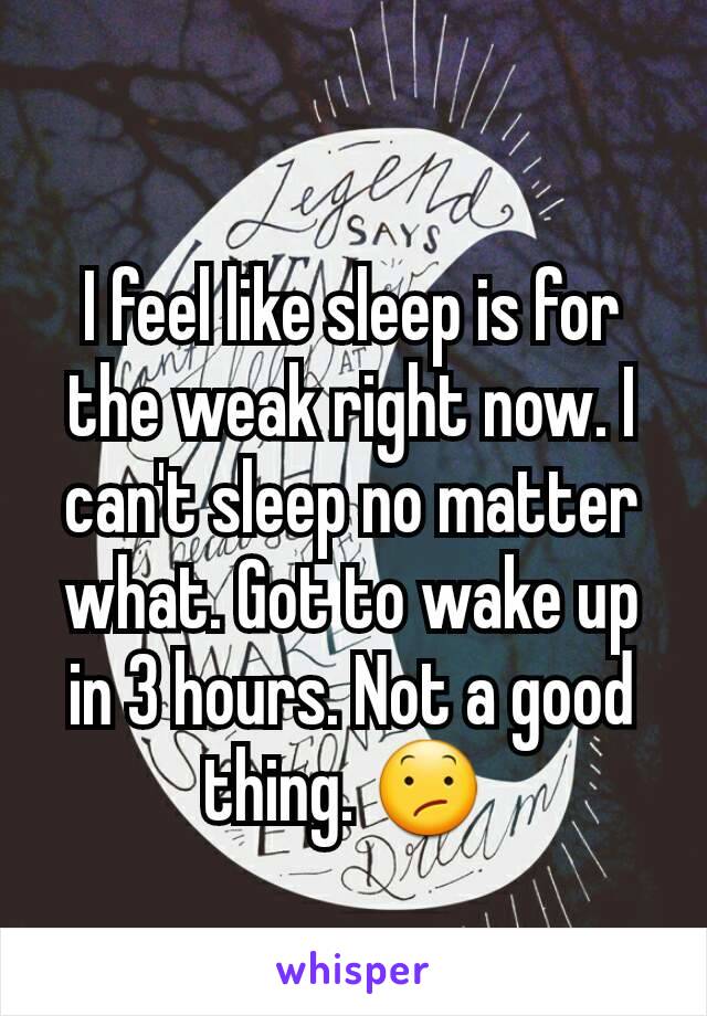 I feel like sleep is for the weak right now. I can't sleep no matter what. Got to wake up in 3 hours. Not a good thing. 😕 