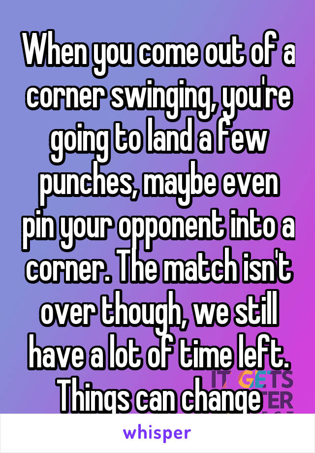 When you come out of a corner swinging, you're going to land a few punches, maybe even pin your opponent into a corner. The match isn't over though, we still have a lot of time left. Things can change