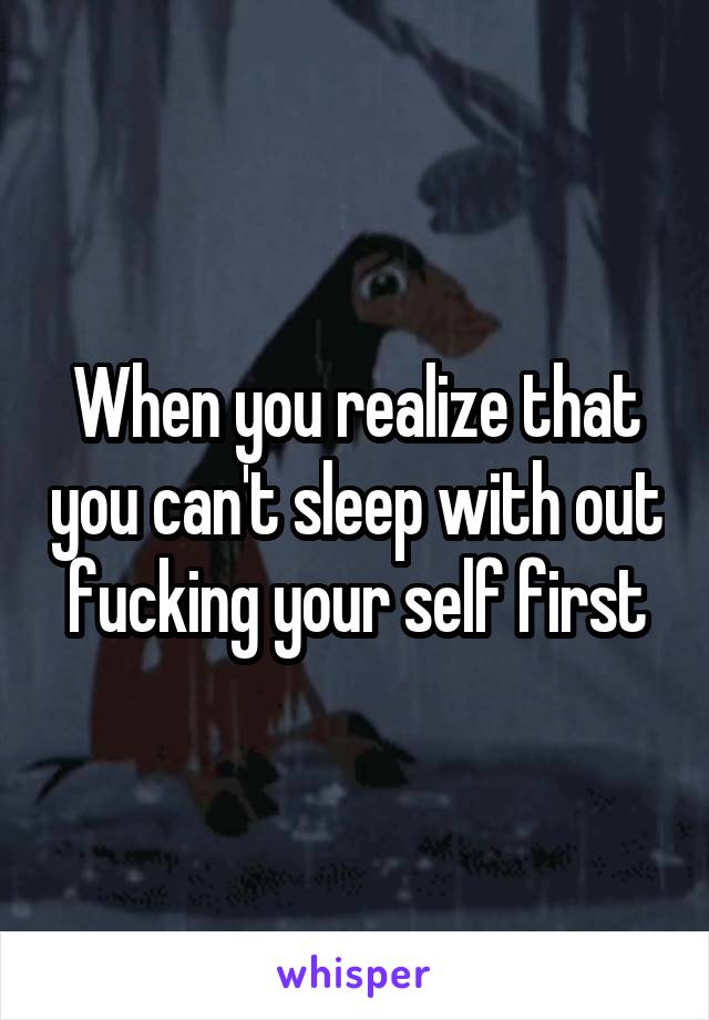 When you realize that you can't sleep with out fucking your self first