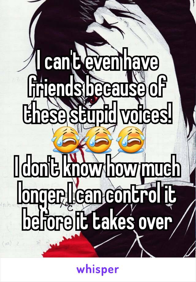 I can't even have friends because of these stupid voices! 😭😭😭
I don't know how much longer I can control it before it takes over