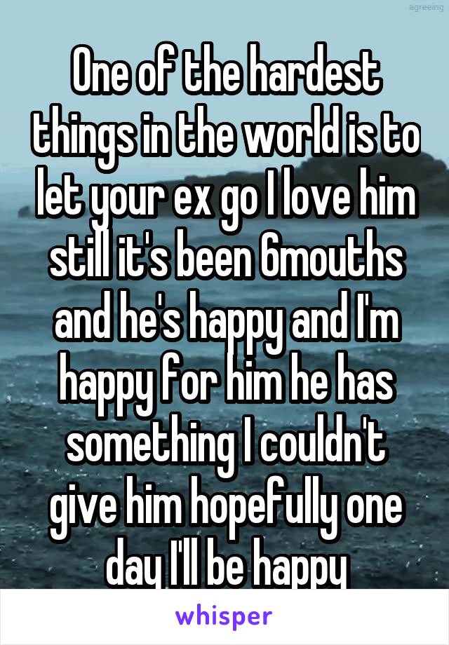 One of the hardest things in the world is to let your ex go I love him still it's been 6mouths and he's happy and I'm happy for him he has something I couldn't give him hopefully one day I'll be happy