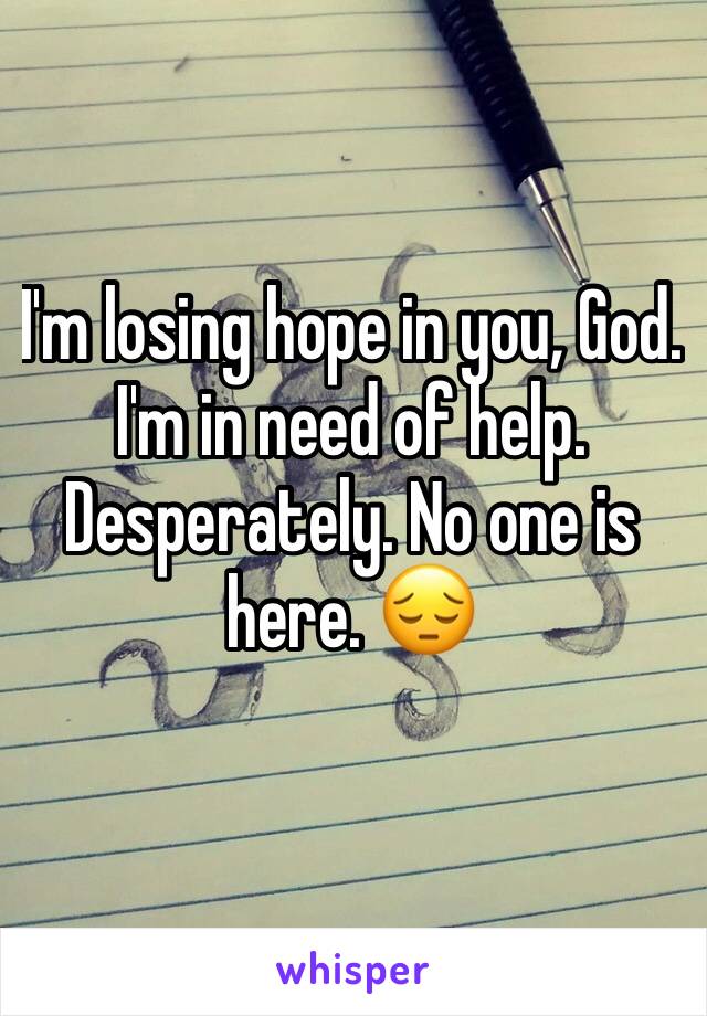 I'm losing hope in you, God. 
I'm in need of help. Desperately. No one is here. 😔