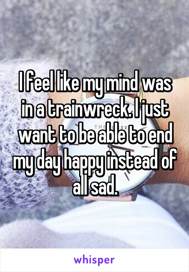 I feel like my mind was in a trainwreck. I just want to be able to end my day happy instead of all sad.