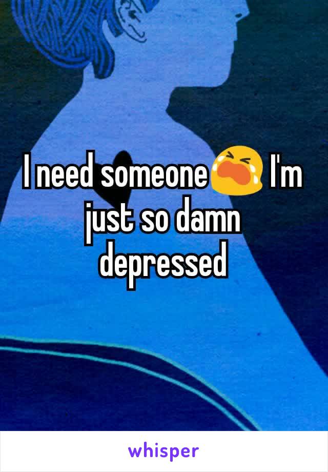 I need someone😭 I'm just so damn depressed
