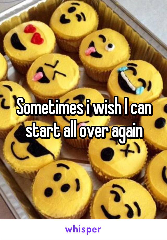 Sometimes i wish I can start all over again
