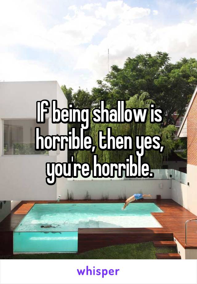 If being shallow is horrible, then yes, you're horrible.