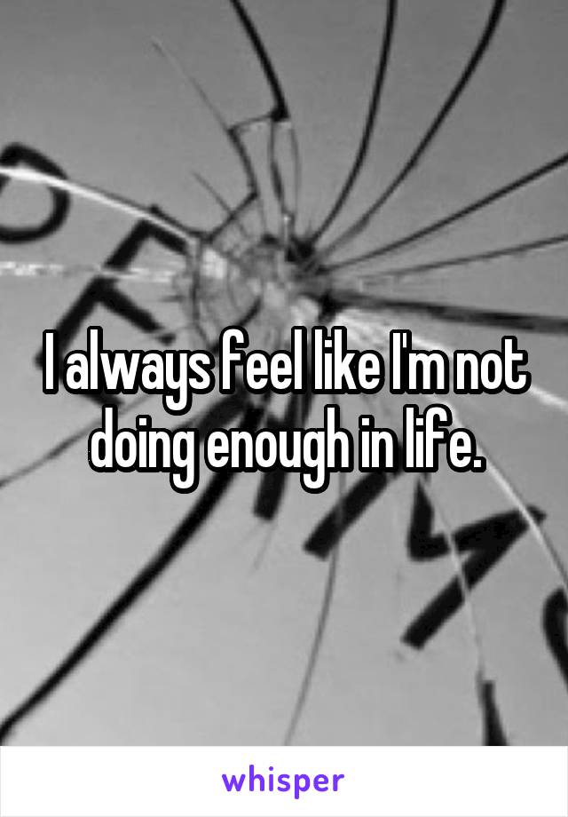 I always feel like I'm not doing enough in life.