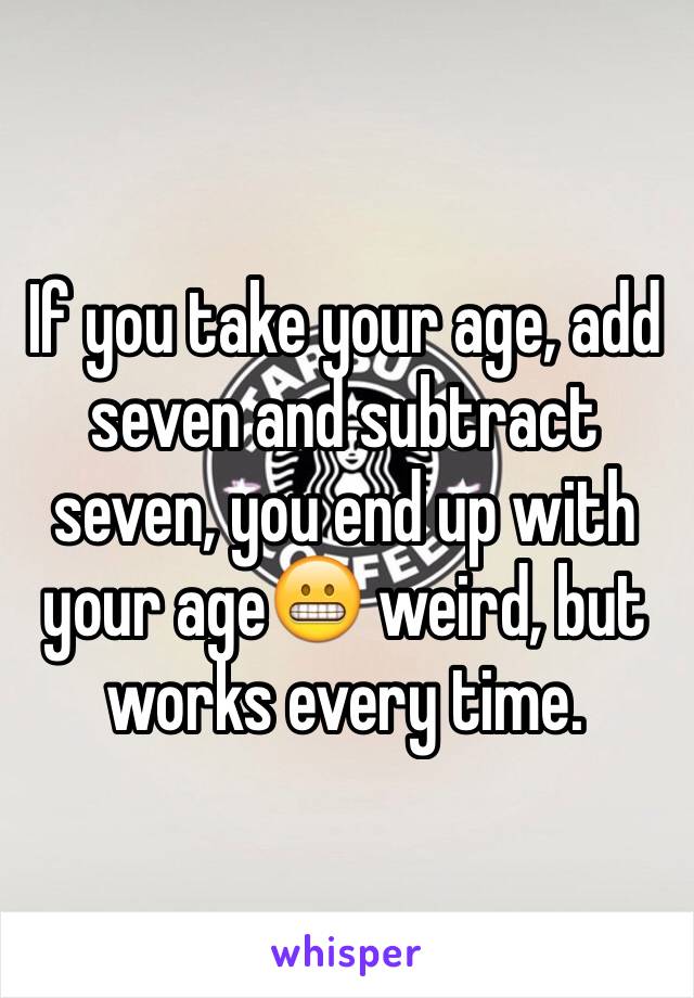If you take your age, add seven and subtract seven, you end up with your age😬 weird, but works every time. 