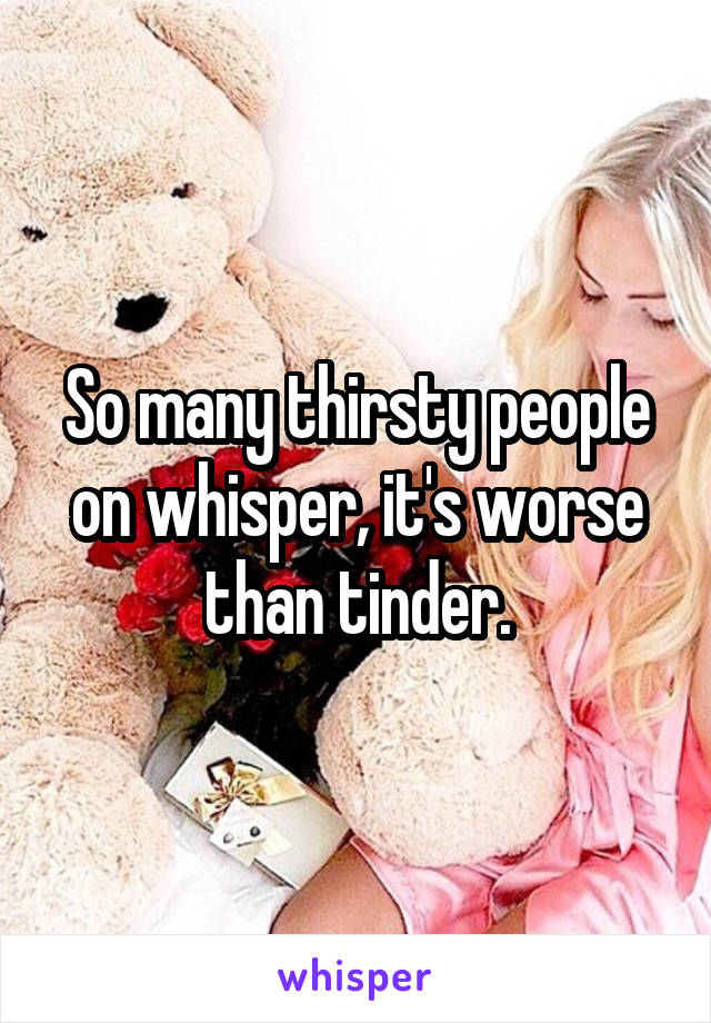 So many thirsty people on whisper, it's worse than tinder.