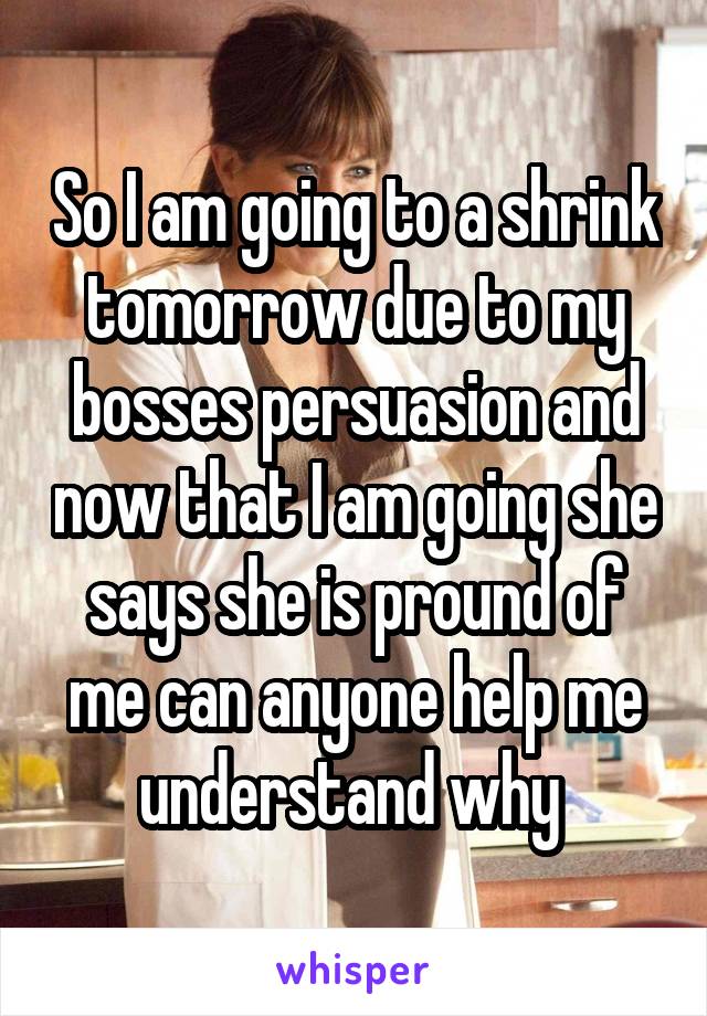 So I am going to a shrink tomorrow due to my bosses persuasion and now that I am going she says she is pround of me can anyone help me understand why 