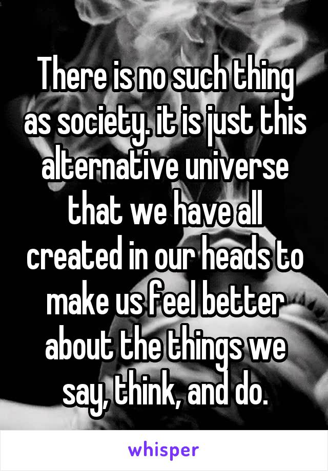 There is no such thing as society. it is just this alternative universe that we have all created in our heads to make us feel better about the things we say, think, and do.