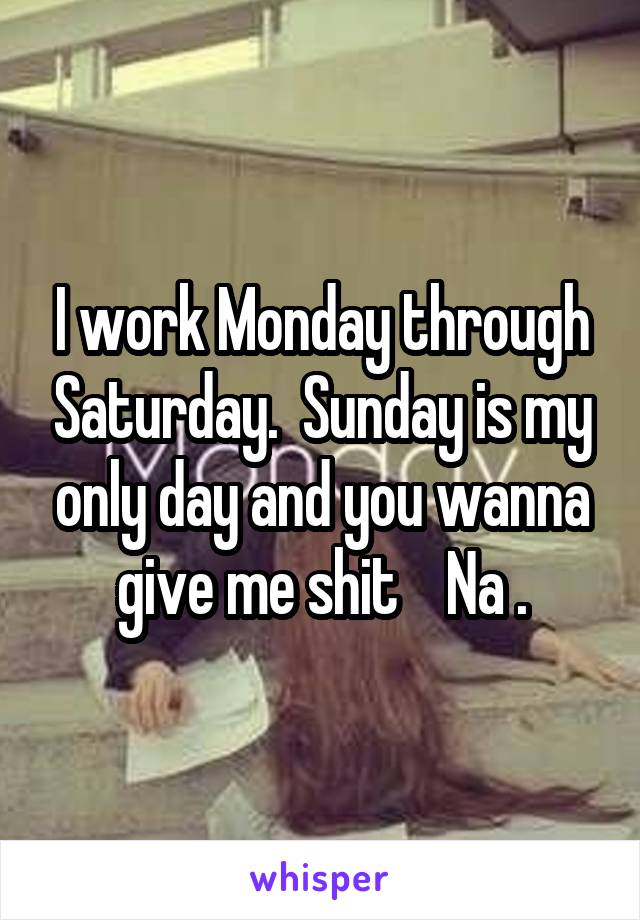 I work Monday through Saturday.  Sunday is my only day and you wanna give me shit    Na .