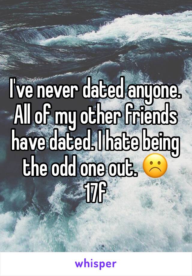 I've never dated anyone. All of my other friends have dated. I hate being the odd one out. ☹️ 
17f
