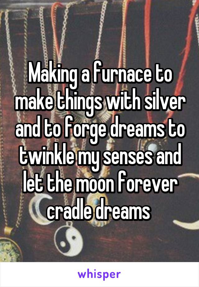 Making a furnace to make things with silver and to forge dreams to twinkle my senses and let the moon forever cradle dreams 